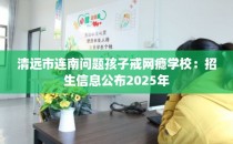 清远市连南问题孩子戒网瘾学校：招生信息公布2025年