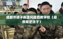 成都市孩子叛逆问题管教学校（拯救叛逆孩子）