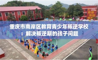 重庆市南岸区教育青少年叛逆学校：解决叛逆期的孩子问题