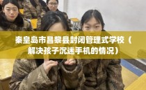 秦皇岛市昌黎县封闭管理式学校（解决孩子沉迷手机的情况）