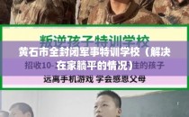 黄石市全封闭军事特训学校（解决在家躺平的情况）