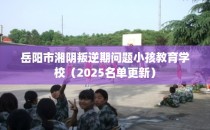 岳阳市湘阴叛逆期问题小孩教育学校（2025名单更新）