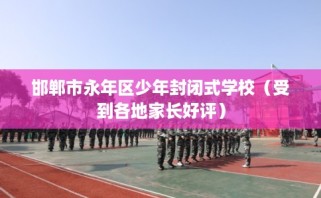 邯郸市永年区少年封闭式学校（受到各地家长好评）