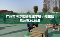 广州市南沙希望叛逆学校：招生信息公布2025年