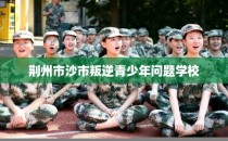荆州市沙市叛逆青少年问题学校