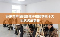 萍乡市芦溪问题孩子戒网学校十大排名名单更新