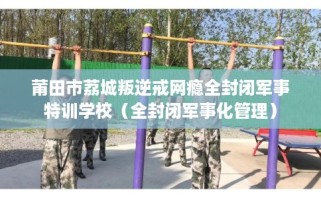 莆田市荔城叛逆戒网瘾全封闭军事特训学校（全封闭军事化管理）