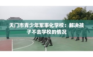 天门市青少年军事化学校：解决孩子不去学校的情况