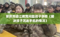 安庆市迎江教育问题孩子学校（解决孩子沉迷手机的情况）