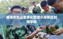 威海市乳山军事化管理小孩叛逆封闭学校