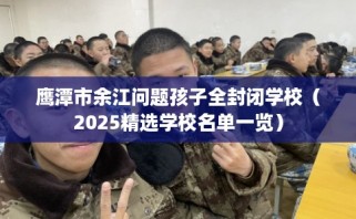 鹰潭市余江问题孩子全封闭学校（2025精选学校名单一览）