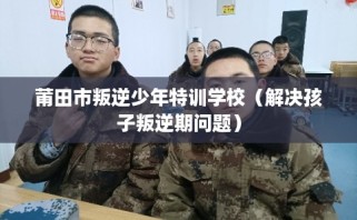 莆田市叛逆少年特训学校（解决孩子叛逆期问题）