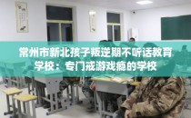 常州市新北孩子叛逆期不听话教育学校：专门戒游戏瘾的学校