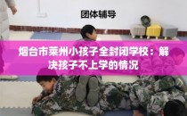 烟台市莱州小孩子全封闭学校：解决孩子不上学的情况