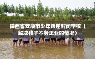 陕西省安康市少年叛逆封闭学校（解决孩子不务正业的情况）