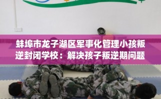 蚌埠市龙子湖区军事化管理小孩叛逆封闭学校：解决孩子叛逆期问题