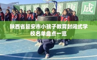 陕西省延安市小孩子教育封闭式学校名单盘点一览