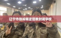 辽宁市铁岭叛逆管教封闭学校