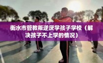 衡水市管教叛逆厌学孩子学校（解决孩子不上学的情况）