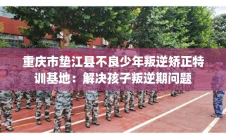 重庆市垫江县不良少年叛逆矫正特训基地：解决孩子叛逆期问题