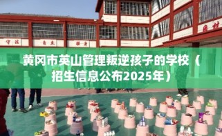 黄冈市英山管理叛逆孩子的学校（招生信息公布2025年）