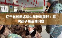 辽宁省封闭式初中学校哪里好：解决孩子叛逆期问题