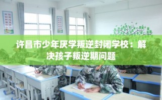 许昌市少年厌学叛逆封闭学校：解决孩子叛逆期问题