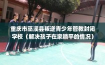 重庆市巫溪县叛逆青少年管教封闭学校（解决孩子在家躺平的情况）