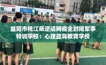 益阳市桃江叛逆戒网瘾全封闭军事特训学校：心理疏导教育学校