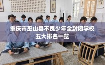 重庆市巫山县不良少年全封闭学校五大排名一览