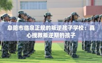 阜阳市临泉正规的叛逆孩子学校：真心挽救叛逆期的孩子