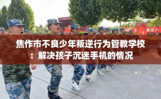 焦作市不良少年叛逆行为管教学校：解决孩子沉迷手机的情况