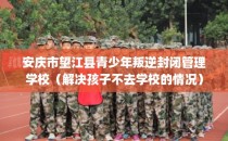 安庆市望江县青少年叛逆封闭管理学校（解决孩子不去学校的情况）