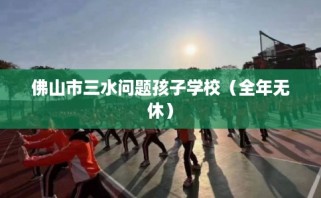 佛山市三水问题孩子学校（全年无休）