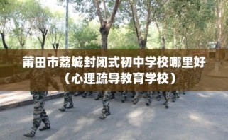 莆田市荔城封闭式初中学校哪里好（心理疏导教育学校）