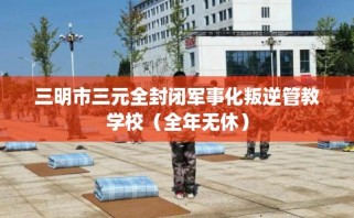 三明市三元全封闭军事化叛逆管教学校（全年无休）