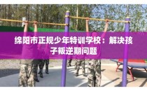 绵阳市正规少年特训学校：解决孩子叛逆期问题