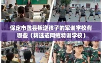保定市蠡县叛逆孩子的军训学校有哪些（精选戒网瘾特训学校）