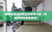 郴州市桂阳封闭式学校哪个好（可随时到校免费参观）