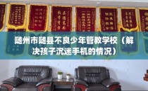随州市随县不良少年管教学校（解决孩子沉迷手机的情况）
