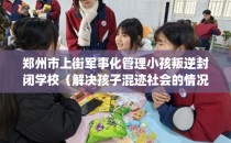 郑州市上街军事化管理小孩叛逆封闭学校(解决孩子混迹社会的情况)