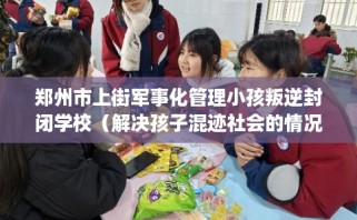 郑州市上街军事化管理小孩叛逆封闭学校（解决孩子混迹社会的情况）