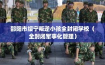 邵阳市绥宁叛逆小孩全封闭学校（全封闭军事化管理）