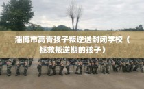 淄博市高青孩子叛逆送封闭学校(拯救叛逆期的孩子)