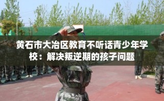 黄石市大冶区教育不听话青少年学校：解决叛逆期的孩子问题