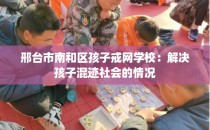 邢台市南和区孩子戒网学校：解决孩子混迹社会的情况