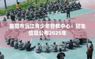 益阳市沅江青少年管教中心：招生信息公布2025年