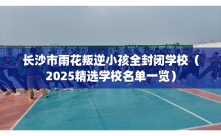长沙市雨花叛逆小孩全封闭学校（2025精选学校名单一览）
