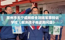 常州市天宁戒网瘾全封闭军事特训学校（解决孩子叛逆期问题）