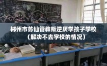 郴州市苏仙管教叛逆厌学孩子学校（解决不去学校的情况）